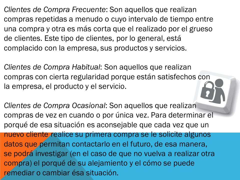 Clientes de Compra Frecuente: Son aquellos que realizan compras repetidas a menudo o cuyo intervalo de tiempo entre una compra y otra es más corta que el realizado por el grueso de clientes. Este tipo de clientes, por lo general, está complacido con la empresa, sus productos y servicios.