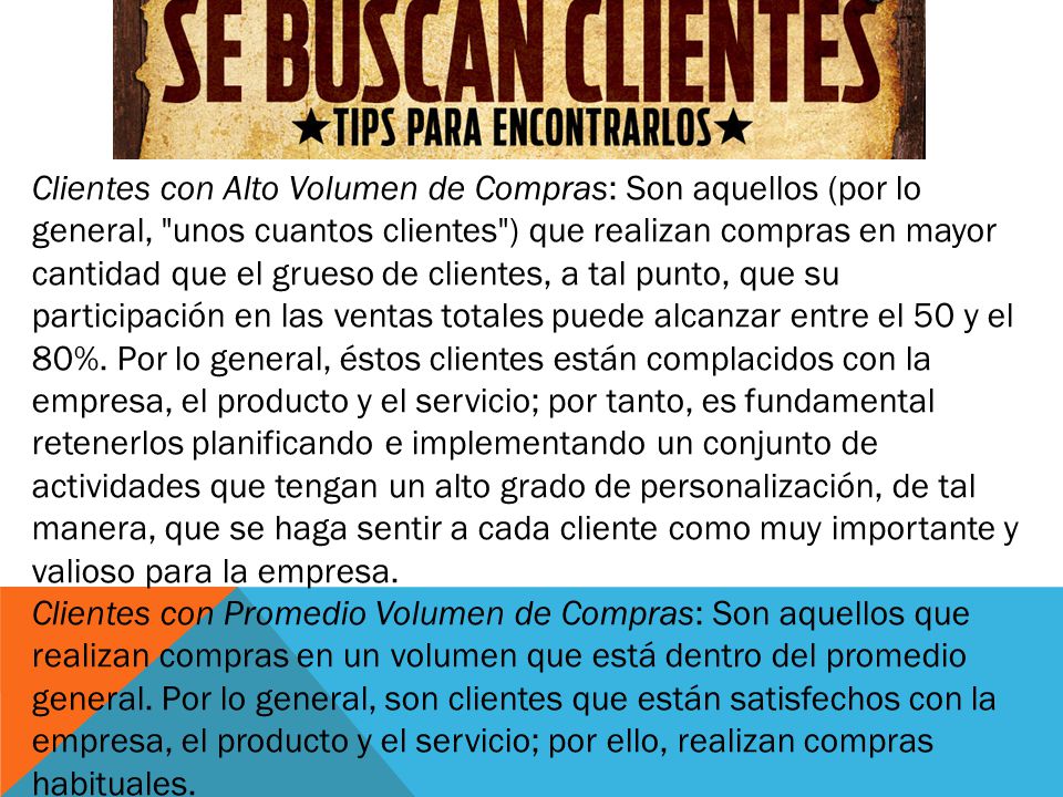 Clientes con Alto Volumen de Compras: Son aquellos (por lo general, unos cuantos clientes ) que realizan compras en mayor cantidad que el grueso de clientes, a tal punto, que su participación en las ventas totales puede alcanzar entre el 50 y el 80%.