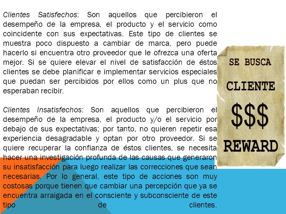 Clientes Satisfechos: Son aquellos que percibieron el desempeño de la empresa, el producto y el servicio como coincidente con sus expectativas. Este tipo de clientes se muestra poco dispuesto a cambiar de marca, pero puede hacerlo si encuentra otro proveedor que le ofrezca una oferta mejor. Si se quiere elevar el nivel de satisfacción de éstos clientes se debe planificar e implementar servicios especiales que puedan ser percibidos por ellos como un plus que no esperaban recibir.