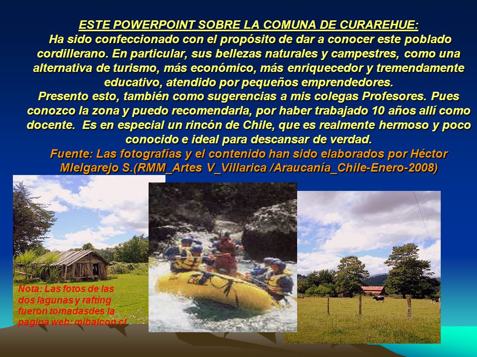 ESTE POWERPOINT SOBRE LA COMUNA DE CURAREHUE: Ha sido confeccionado con el propósito de dar a conocer este poblado cordillerano. En particular, sus bellezas naturales y campestres, como una alternativa de turismo, más económico, más enriquecedor y tremendamente educativo, atendido por pequeños emprendedores. Presento esto, también como sugerencias a mis colegas Profesores. Pues conozco la zona y puedo recomendarla, por haber trabajado 10 años allí como docente. Es en especial un rincón de Chile, que es realmente hermoso y poco conocido e ideal para descansar de verdad. Fuente: Las fotografías y el contenido han sido elaborados por Héctor Mlelgarejo S.(RMM_Artes V_Villarica /Araucanía_Chile-Enero-2008)