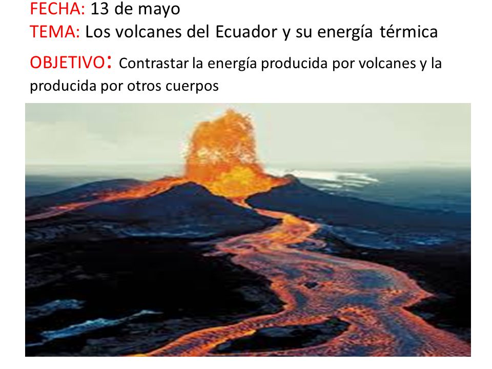 FECHA: 13 de mayo TEMA: Los volcanes del Ecuador y su energía térmica OBJETIVO: Contrastar la energía producida por volcanes y la producida por otros cuerpos