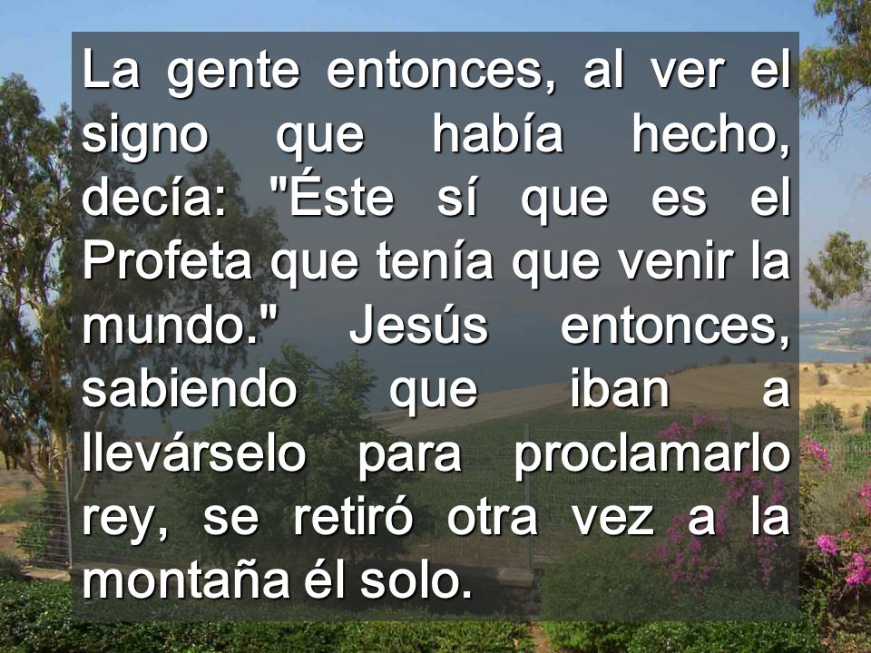 La gente entonces, al ver el signo que había hecho, decía: Éste sí que es el Profeta que tenía que venir la mundo. Jesús entonces, sabiendo que iban a llevárselo para proclamarlo rey, se retiró otra vez a la montaña él solo.