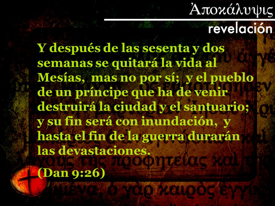 Y después de las sesenta y dos semanas se quitará la vida al Mesías, mas no por sí; y el pueblo de un príncipe que ha de venir destruirá la ciudad y el santuario; y su fin será con inundación, y hasta el fin de la guerra durarán las devastaciones.