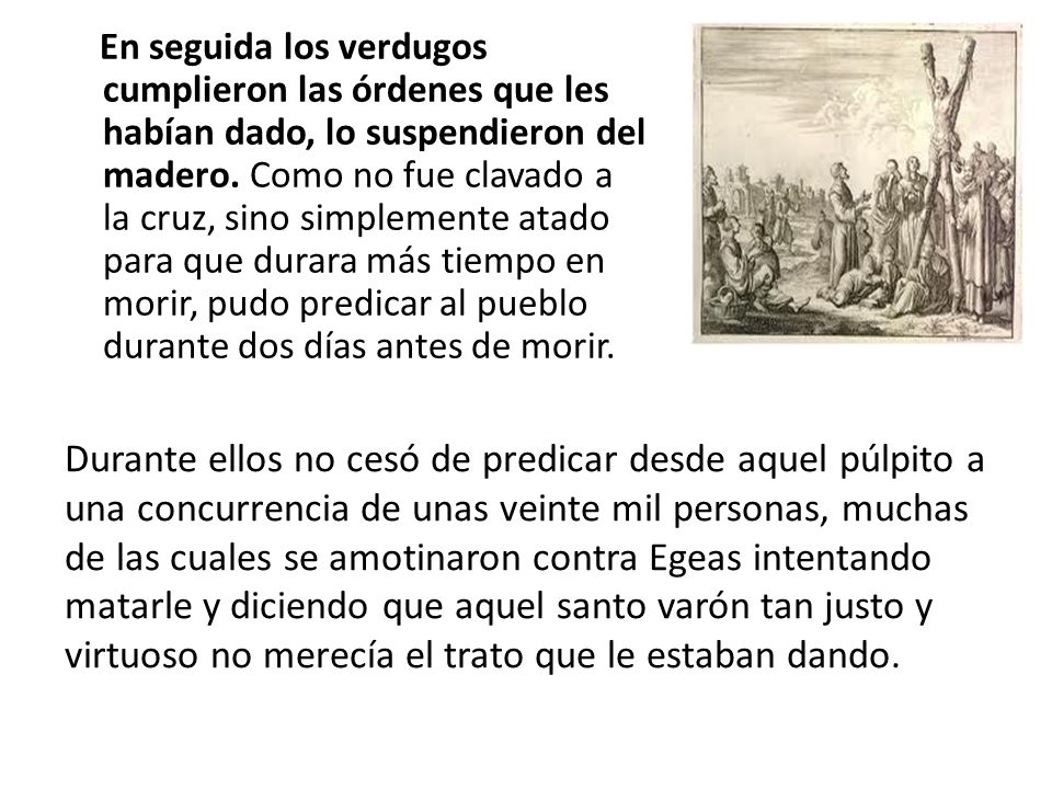En seguida los verdugos cumplieron las órdenes que les habían dado, lo suspendieron del madero. Como no fue clavado a la cruz, sino simplemente atado para que durara más tiempo en morir, pudo predicar al pueblo durante dos días antes de morir.