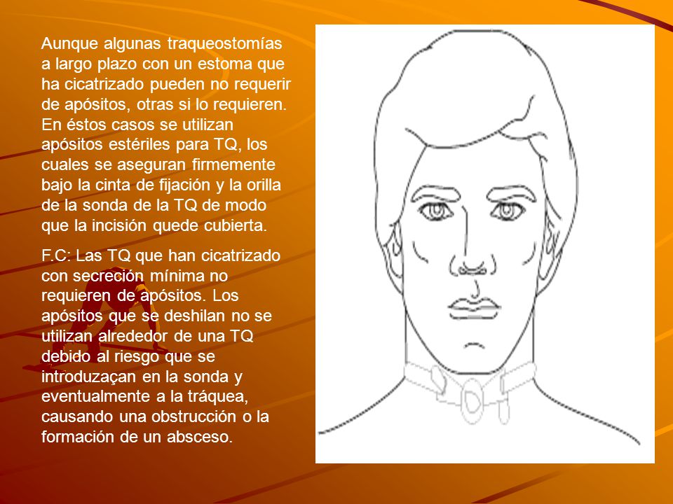 Aunque algunas traqueostomías a largo plazo con un estoma que ha cicatrizado pueden no requerir de apósitos, otras si lo requieren. En éstos casos se utilizan apósitos estériles para TQ, los cuales se aseguran firmemente bajo la cinta de fijación y la orilla de la sonda de la TQ de modo que la incisión quede cubierta.
