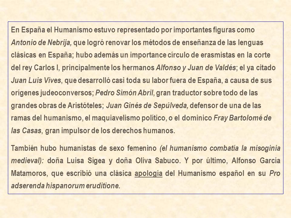 En España el Humanismo estuvo representado por importantes figuras como Antonio de Nebrija, que logró renovar los métodos de enseñanza de las lenguas clásicas en España; hubo además un importance círculo de erasmistas en la corte del rey Carlos I, principalmente los hermanos Alfonso y Juan de Valdés; el ya citado Juan Luis Vives, que desarrolló casi toda su labor fuera de España, a causa de sus orígenes judeoconversos; Pedro Simón Abril, gran traductor sobre todo de las grandes obras de Aristóteles; Juan Ginés de Sepúlveda, defensor de una de las ramas del humanismo, el maquiavelismo político, o el dominico Fray Bartolomé de las Casas, gran impulsor de los derechos humanos.