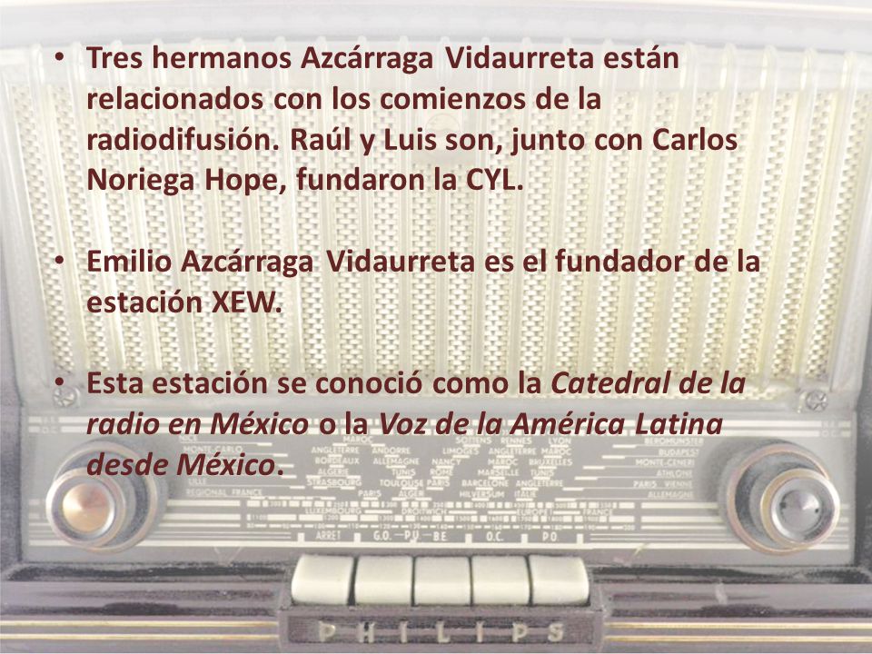 Tres hermanos Azcárraga Vidaurreta están relacionados con los comienzos de la radiodifusión. Raúl y Luis son, junto con Carlos Noriega Hope, fundaron la CYL.