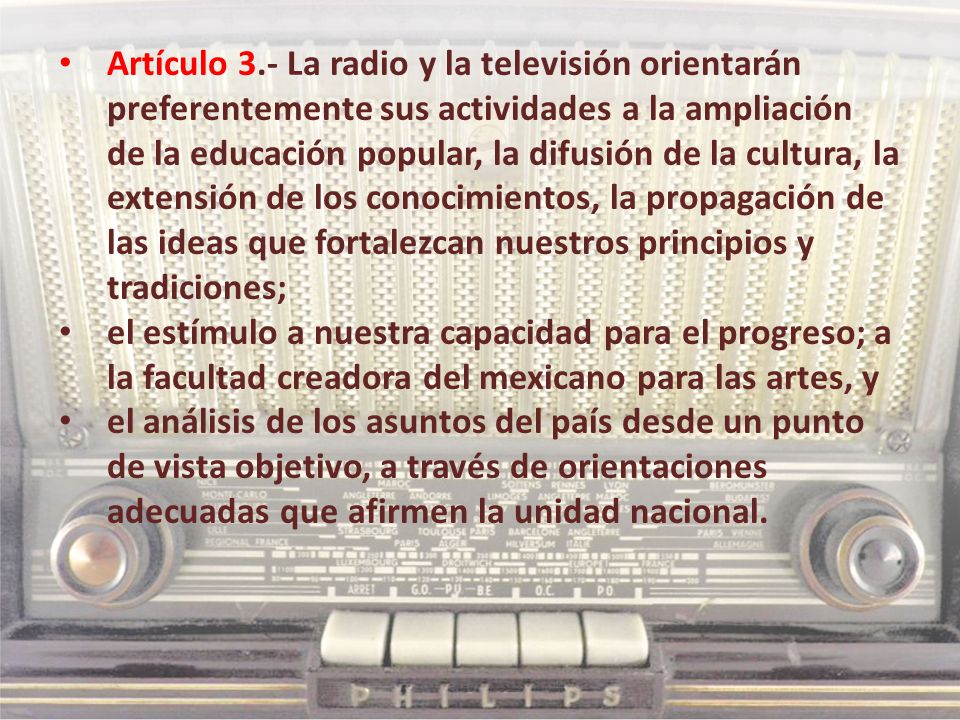 Artículo 3.- La radio y la televisión orientarán preferentemente sus actividades a la ampliación de la educación popular, la difusión de la cultura, la extensión de los conocimientos, la propagación de las ideas que fortalezcan nuestros principios y tradiciones;