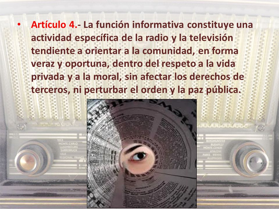 Artículo 4.- La función informativa constituye una actividad específica de la radio y la televisión tendiente a orientar a la comunidad, en forma veraz y oportuna, dentro del respeto a la vida privada y a la moral, sin afectar los derechos de terceros, ni perturbar el orden y la paz pública.