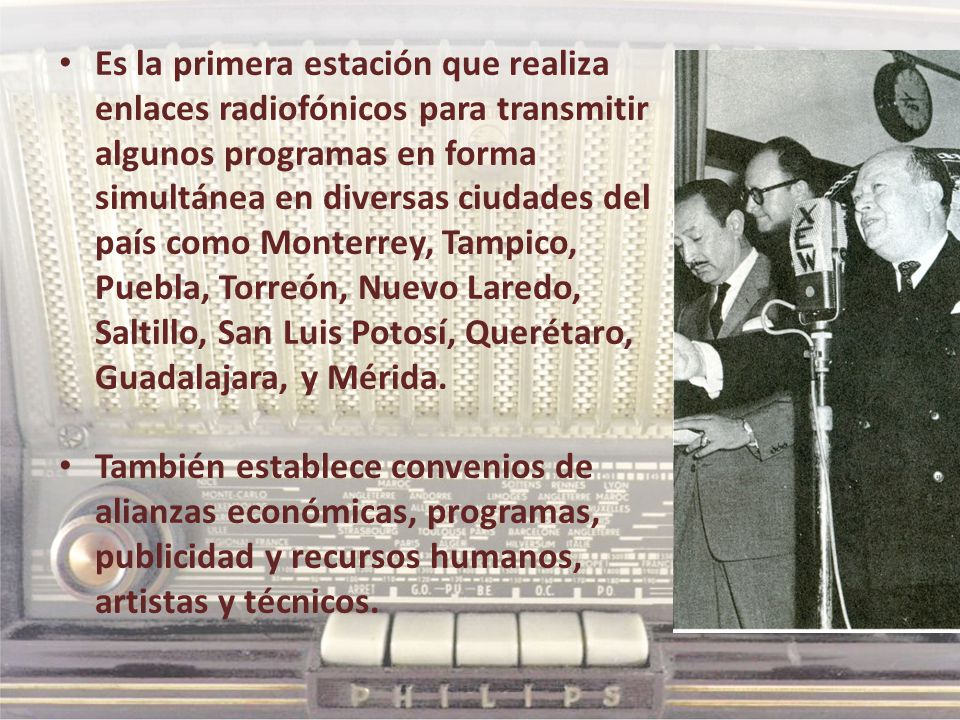 Es la primera estación que realiza enlaces radiofónicos para transmitir algunos programas en forma simultánea en diversas ciudades del país como Monterrey, Tampico, Puebla, Torreón, Nuevo Laredo, Saltillo, San Luis Potosí, Querétaro, Guadalajara, y Mérida.