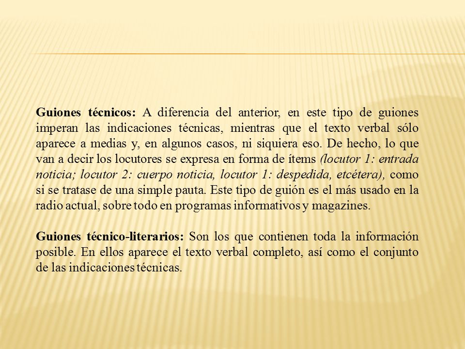 Guiones técnicos: A diferencia del anterior, en este tipo de guiones imperan las indicaciones técnicas, mientras que el texto verbal sólo aparece a medias y, en algunos casos, ni siquiera eso. De hecho, lo que van a decir los locutores se expresa en forma de ítems (locutor 1: entrada noticia; locutor 2: cuerpo noticia, locutor 1: despedida, etcétera), como si se tratase de una simple pauta. Este tipo de guión es el más usado en la radio actual, sobre todo en programas informativos y magazines.