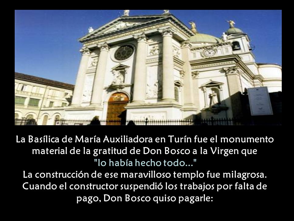 La Basílica de María Auxiliadora en Turín fue el monumento material de la gratitud de Don Bosco a la Virgen que lo había hecho todo... La construcción de ese maravilloso templo fue milagrosa.