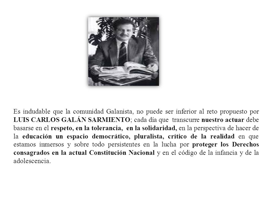 Es indudable que la comunidad Galanista, no puede ser inferior al reto propuesto por LUIS CARLOS GALÁN SARMIENTO; cada día que transcurre nuestro actuar debe basarse en el respeto, en la tolerancia, en la solidaridad, en la perspectiva de hacer de la educación un espacio democrático, pluralista, crítico de la realidad en que estamos inmersos y sobre todo persistentes en la lucha por proteger los Derechos consagrados en la actual Constitución Nacional y en el código de la infancia y de la adolescencia.
