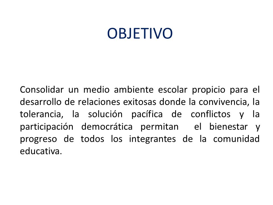 OBJETIVO Consolidar un medio ambiente escolar propicio para el desarrollo de relaciones exitosas donde la convivencia, la tolerancia, la solución pacífica de conflictos y la participación democrática permitan el bienestar y progreso de todos los integrantes de la comunidad educativa.