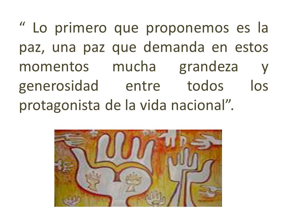 Lo primero que proponemos es la paz, una paz que demanda en estos momentos mucha grandeza y generosidad entre todos los protagonista de la vida nacional .