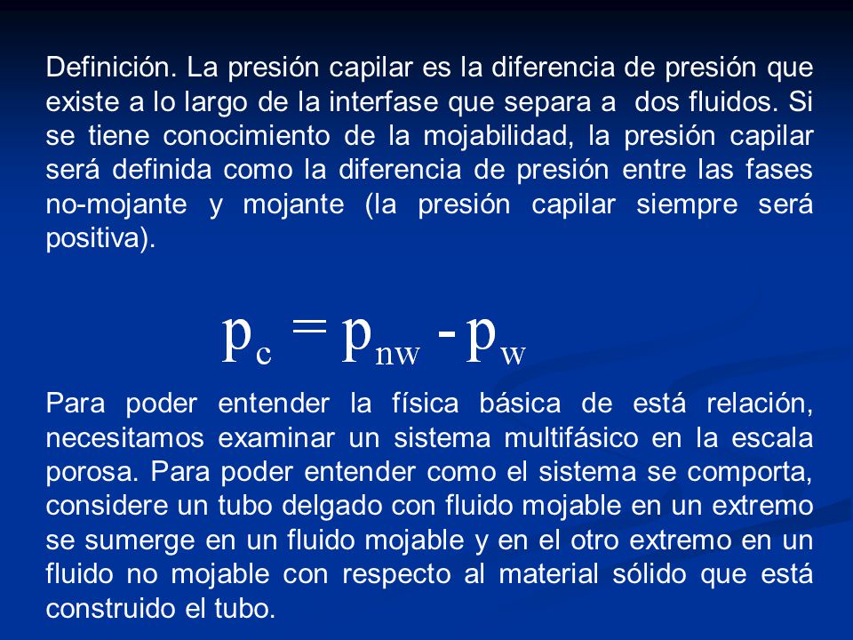 Definición. La presión capilar es la diferencia de presión que existe a lo largo de la interfase que separa a dos fluidos. Si se tiene conocimiento de la mojabilidad, la presión capilar será definida como la diferencia de presión entre las fases no-mojante y mojante (la presión capilar siempre será positiva).
