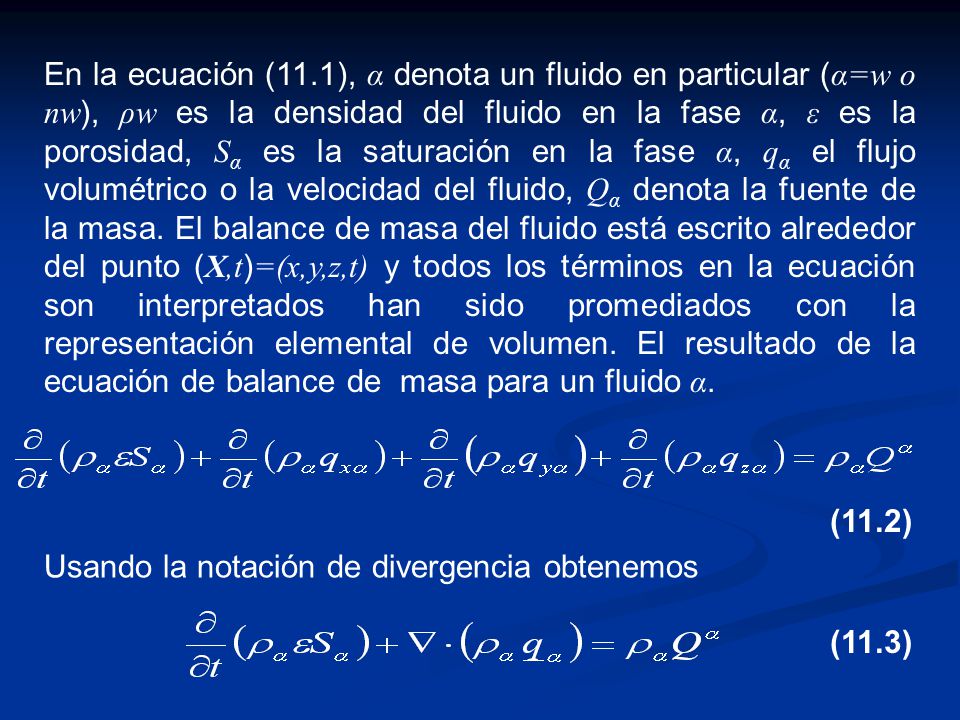 En la ecuación (11.1), α denota un fluido en particular (α=w o nw), ρw es la densidad del fluido en la fase α, ε es la porosidad, Sα es la saturación en la fase α, qα el flujo volumétrico o la velocidad del fluido, Qα denota la fuente de la masa. El balance de masa del fluido está escrito alrededor del punto (X,t)=(x,y,z,t) y todos los términos en la ecuación son interpretados han sido promediados con la representación elemental de volumen. El resultado de la ecuación de balance de masa para un fluido α.