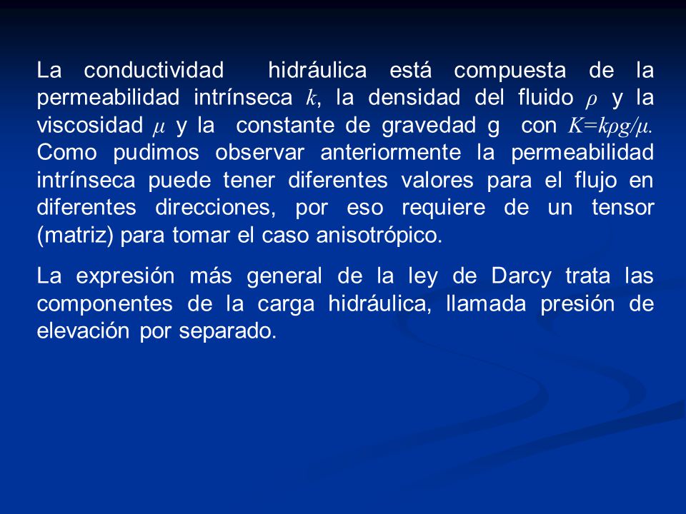 La conductividad hidráulica está compuesta de la permeabilidad intrínseca k, la densidad del fluido ρ y la viscosidad μ y la constante de gravedad g con K=kρg/μ. Como pudimos observar anteriormente la permeabilidad intrínseca puede tener diferentes valores para el flujo en diferentes direcciones, por eso requiere de un tensor (matriz) para tomar el caso anisotrópico.