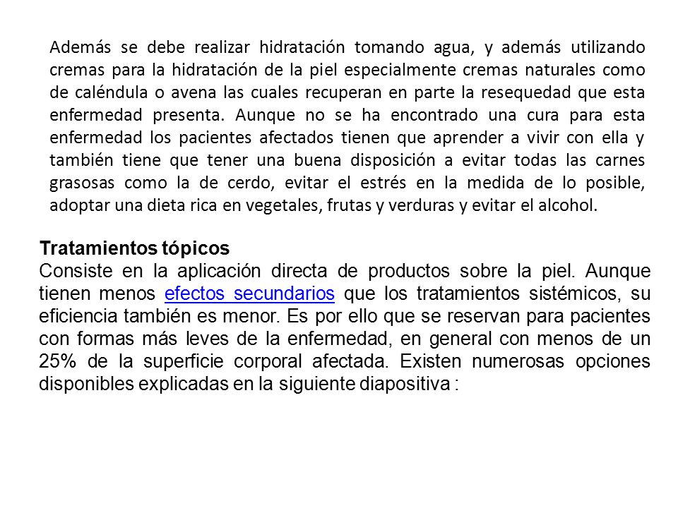 Además se debe realizar hidratación tomando agua, y además utilizando cremas para la hidratación de la piel especialmente cremas naturales como de caléndula o avena las cuales recuperan en parte la resequedad que esta enfermedad presenta. Aunque no se ha encontrado una cura para esta enfermedad los pacientes afectados tienen que aprender a vivir con ella y también tiene que tener una buena disposición a evitar todas las carnes grasosas como la de cerdo, evitar el estrés en la medida de lo posible, adoptar una dieta rica en vegetales, frutas y verduras y evitar el alcohol.