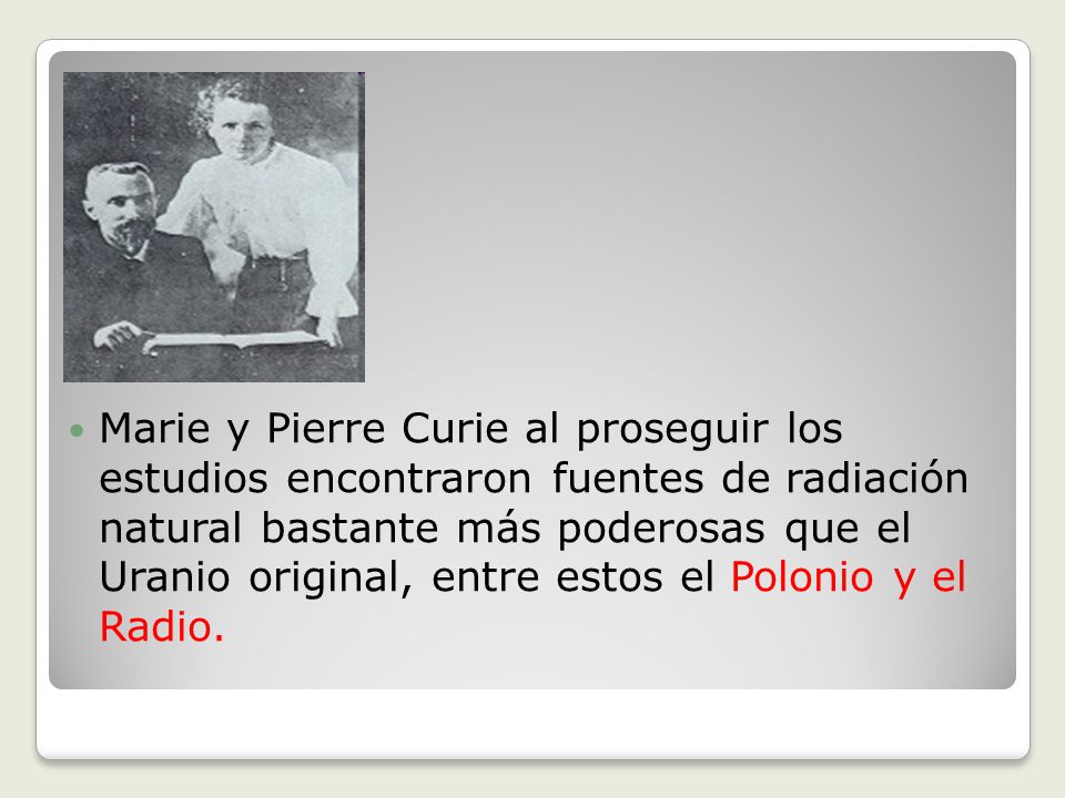 Marie y Pierre Curie al proseguir los estudios encontraron fuentes de radiación natural bastante más poderosas que el Uranio original, entre estos el Polonio y el Radio.