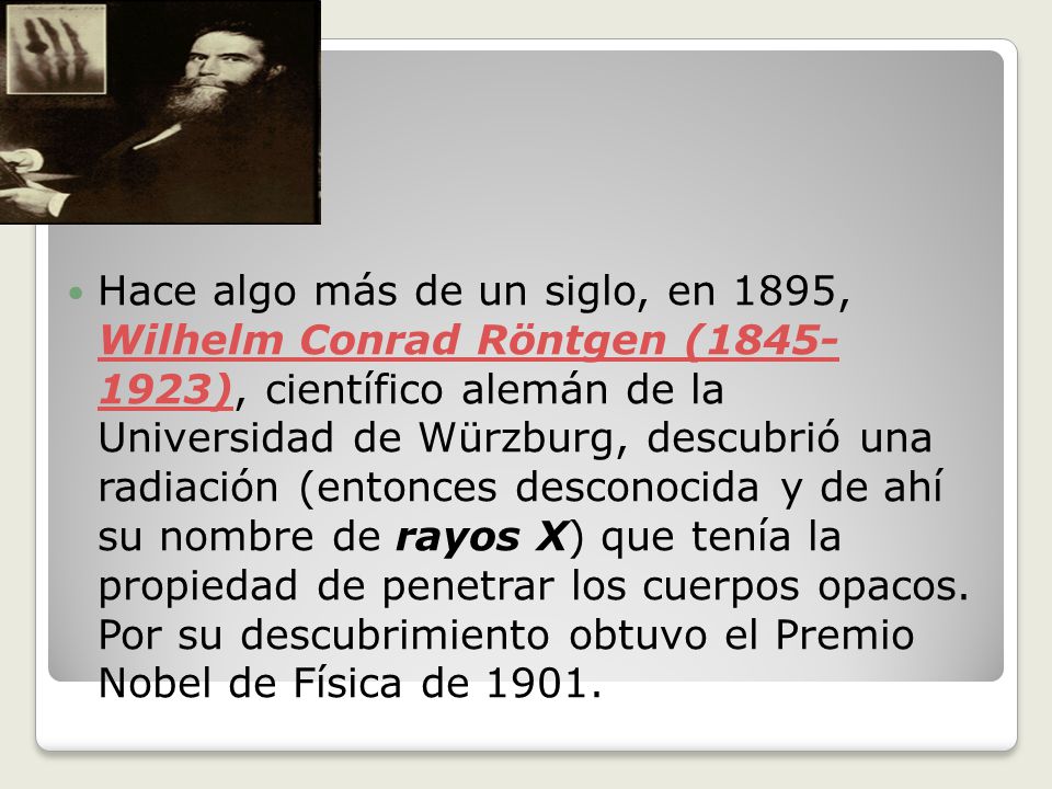 Hace algo más de un siglo, en 1895, Wilhelm Conrad Röntgen ( ), científico alemán de la Universidad de Würzburg, descubrió una radiación (entonces desconocida y de ahí su nombre de rayos X) que tenía la propiedad de penetrar los cuerpos opacos.