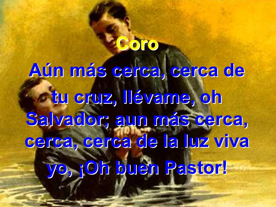 Coro Aún más cerca, cerca de. tu cruz, llévame, oh Salvador; aun más cerca, cerca, cerca de la luz viva.