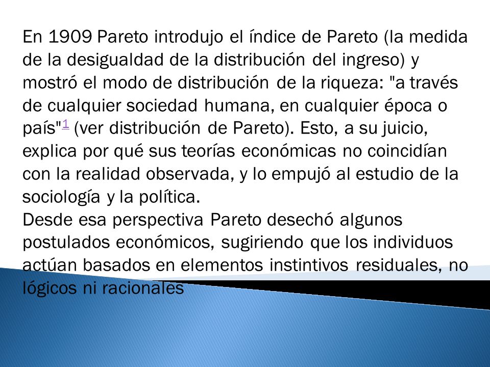 En 1909 Pareto introdujo el índice de Pareto (la medida de la desigualdad de la distribución del ingreso) y mostró el modo de distribución de la riqueza: a través de cualquier sociedad humana, en cualquier época o país 1 (ver distribución de Pareto). Esto, a su juicio, explica por qué sus teorías económicas no coincidían con la realidad observada, y lo empujó al estudio de la sociología y la política.