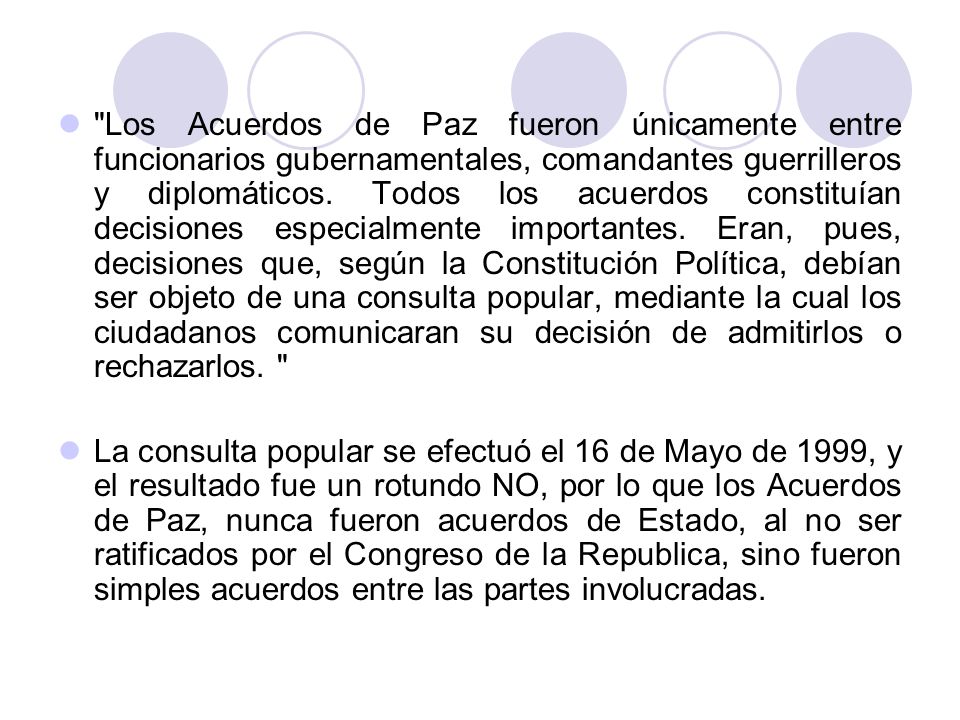 Los Acuerdos de Paz fueron únicamente entre funcionarios gubernamentales, comandantes guerrilleros y diplomáticos. Todos los acuerdos constituían decisiones especialmente importantes. Eran, pues, decisiones que, según la Constitución Política, debían ser objeto de una consulta popular, mediante la cual los ciudadanos comunicaran su decisión de admitirlos o rechazarlos.