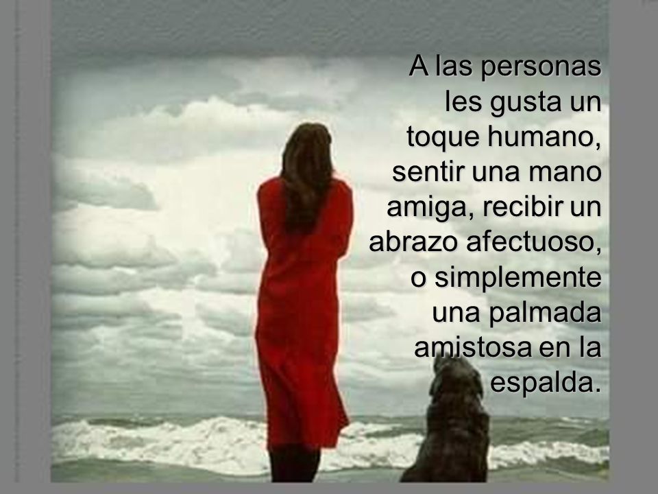 A las personas les gusta un toque humano, sentir una mano amiga, recibir un abrazo afectuoso, o simplemente una palmada amistosa en la espalda.