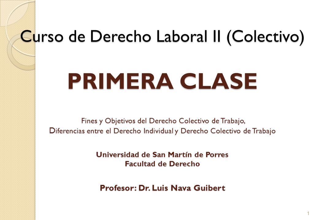 Curso de Derecho Laboral II (Colectivo) PRIMERA CLASE Fines y Objetivos del Derecho Colectivo de Trabajo, Diferencias entre el Derecho Individual y Derecho Colectivo de Trabajo Universidad de San Martín de Porres Facultad de Derecho Profesor: Dr. Luis Nava Guibert