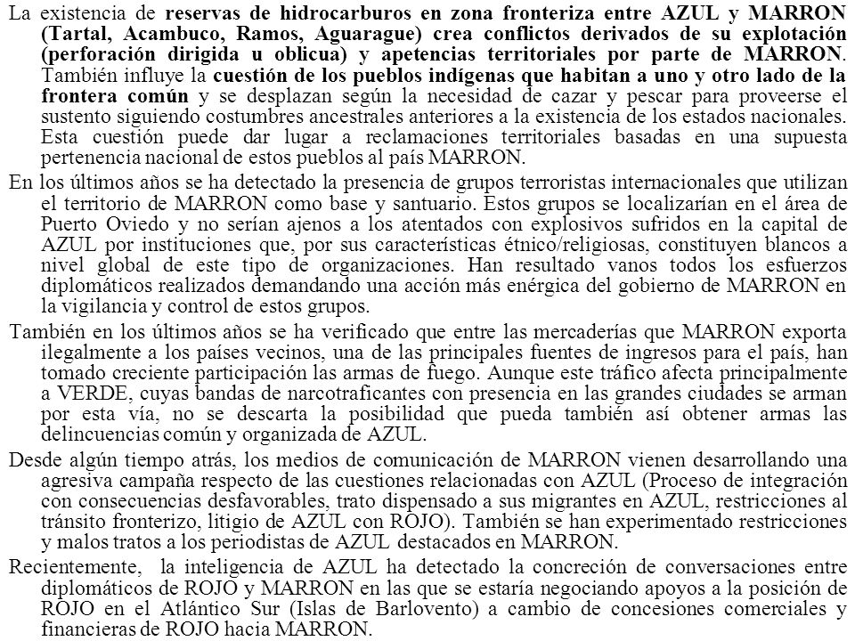 La existencia de reservas de hidrocarburos en zona fronteriza entre AZUL y MARRON (Tartal, Acambuco, Ramos, Aguarague) crea conflictos derivados de su explotación (perforación dirigida u oblicua) y apetencias territoriales por parte de MARRON. También influye la cuestión de los pueblos indígenas que habitan a uno y otro lado de la frontera común y se desplazan según la necesidad de cazar y pescar para proveerse el sustento siguiendo costumbres ancestrales anteriores a la existencia de los estados nacionales. Esta cuestión puede dar lugar a reclamaciones territoriales basadas en una supuesta pertenencia nacional de estos pueblos al país MARRON.