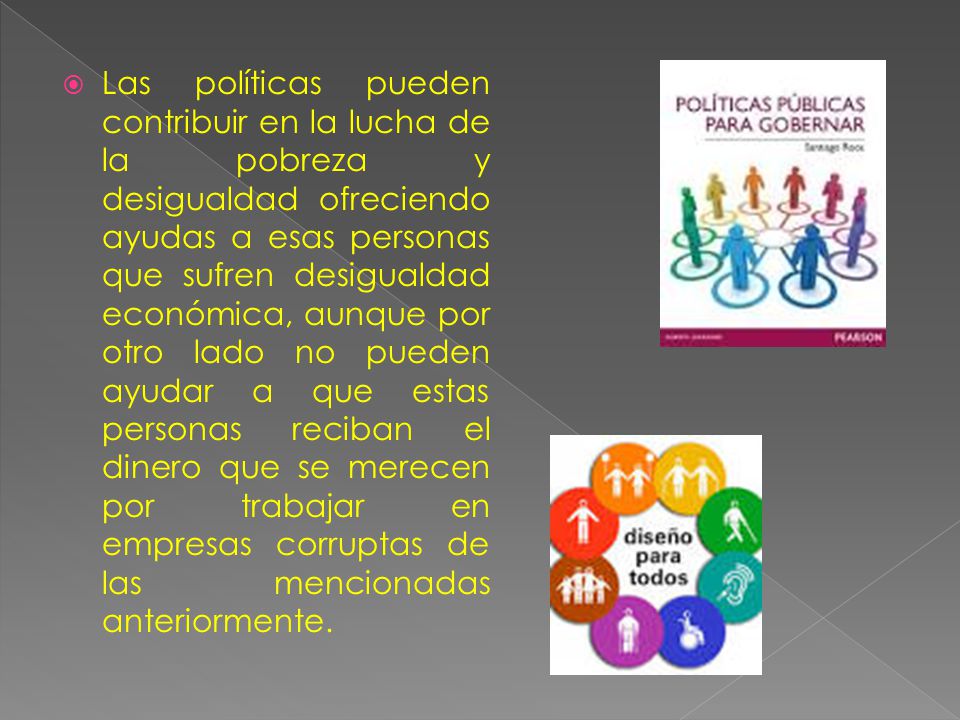 Las políticas pueden contribuir en la lucha de la pobreza y desigualdad ofreciendo ayudas a esas personas que sufren desigualdad económica, aunque por otro lado no pueden ayudar a que estas personas reciban el dinero que se merecen por trabajar en empresas corruptas de las mencionadas anteriormente.