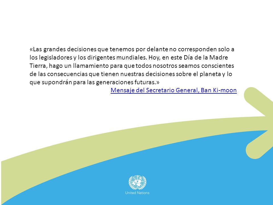 «Las grandes decisiones que tenemos por delante no corresponden solo a los legisladores y los dirigentes mundiales. Hoy, en este Día de la Madre Tierra, hago un llamamiento para que todos nosotros seamos conscientes de las consecuencias que tienen nuestras decisiones sobre el planeta y lo que supondrán para las generaciones futuras.»