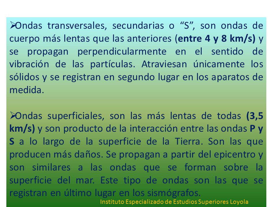 Ondas transversales, secundarias o S , son ondas de cuerpo más lentas que las anteriores (entre 4 y 8 km/s) y se propagan perpendicularmente en el sentido de vibración de las partículas. Atraviesan únicamente los sólidos y se registran en segundo lugar en los aparatos de medida.