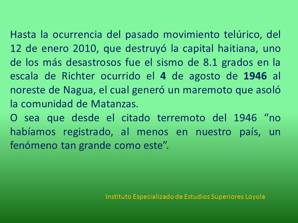 Hasta la ocurrencia del pasado movimiento telúrico, del 12 de enero 2010, que destruyó la capital haitiana, uno de los más desastrosos fue el sismo de 8.1 grados en la escala de Richter ocurrido el 4 de agosto de 1946 al noreste de Nagua, el cual generó un maremoto que asoló la comunidad de Matanzas.