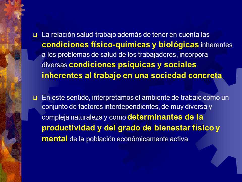 La relación salud-trabajo además de tener en cuenta las condiciones físico-químicas y biológicas inherentes a los problemas de salud de los trabajadores, incorpora diversas condiciones psíquicas y sociales inherentes al trabajo en una sociedad concreta.