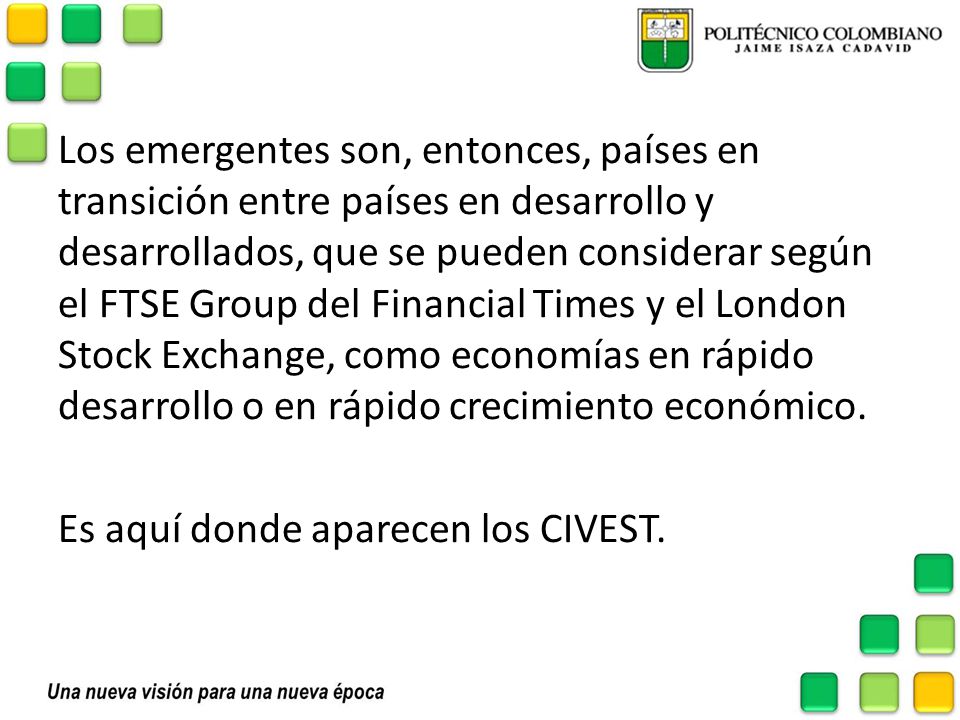 Los emergentes son, entonces, países en transición entre países en desarrollo y desarrollados, que se pueden considerar según el FTSE Group del Financial Times y el London Stock Exchange, como economías en rápido desarrollo o en rápido crecimiento económico.