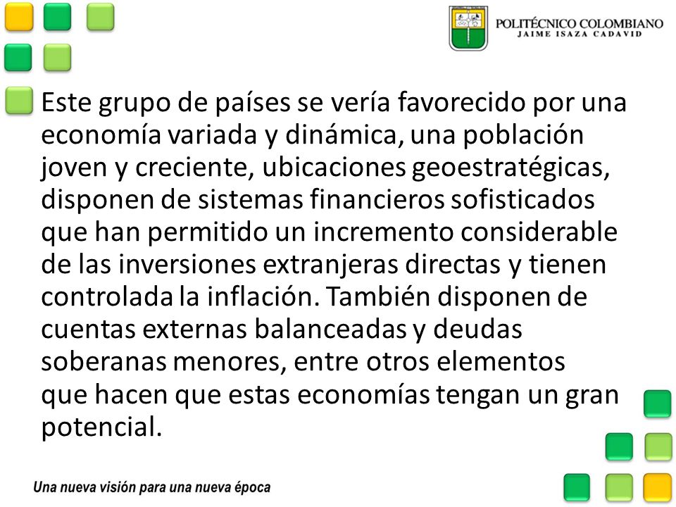 Este grupo de países se vería favorecido por una economía variada y dinámica, una población joven y creciente, ubicaciones geoestratégicas, disponen de sistemas financieros sofisticados que han permitido un incremento considerable de las inversiones extranjeras directas y tienen controlada la inflación. También disponen de cuentas externas balanceadas y deudas soberanas menores, entre otros elementos que hacen que estas economías tengan un gran potencial.