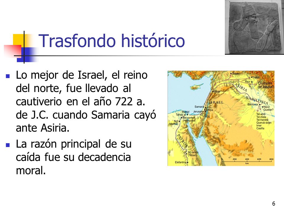 Trasfondo histórico Lo mejor de Israel, el reino del norte, fue llevado al cautiverio en el año 722 a. de J.C. cuando Samaria cayó ante Asiria.