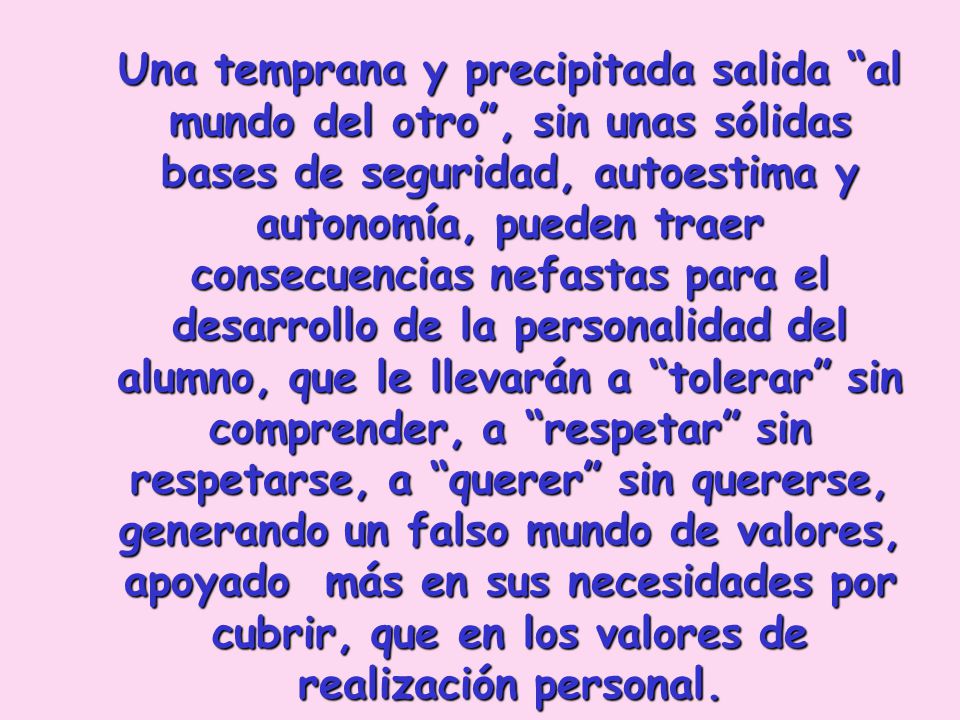 Una temprana y precipitada salida al mundo del otro , sin unas sólidas bases de seguridad, autoestima y autonomía, pueden traer consecuencias nefastas para el desarrollo de la personalidad del alumno, que le llevarán a tolerar sin comprender, a respetar sin respetarse, a querer sin quererse, generando un falso mundo de valores, apoyado más en sus necesidades por cubrir, que en los valores de realización personal.