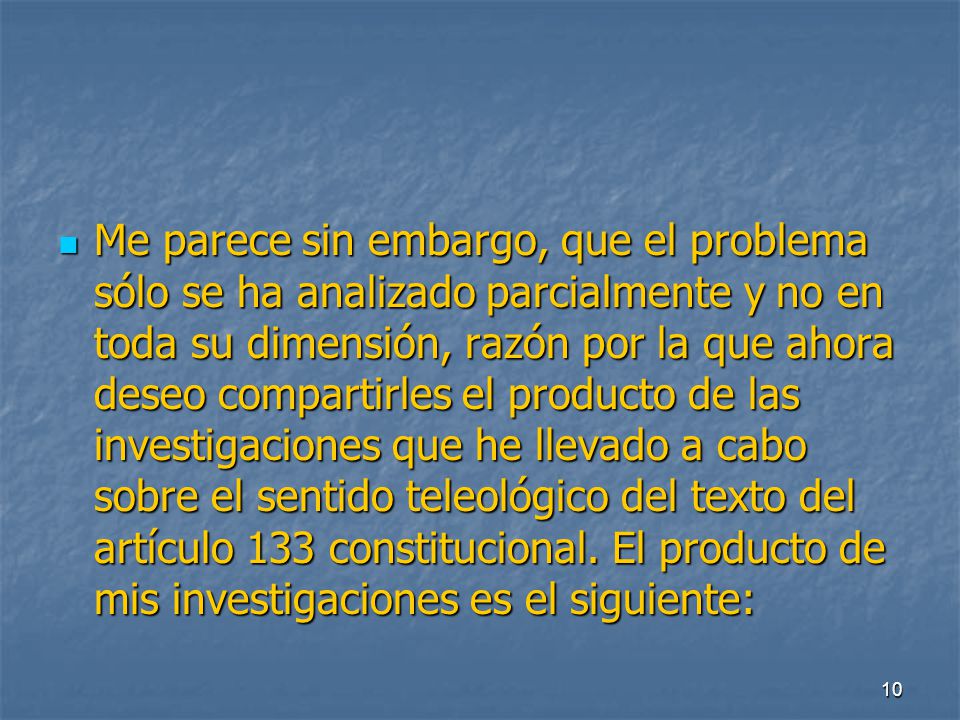 Me parece sin embargo, que el problema sólo se ha analizado parcialmente y no en toda su dimensión, razón por la que ahora deseo compartirles el producto de las investigaciones que he llevado a cabo sobre el sentido teleológico del texto del artículo 133 constitucional.