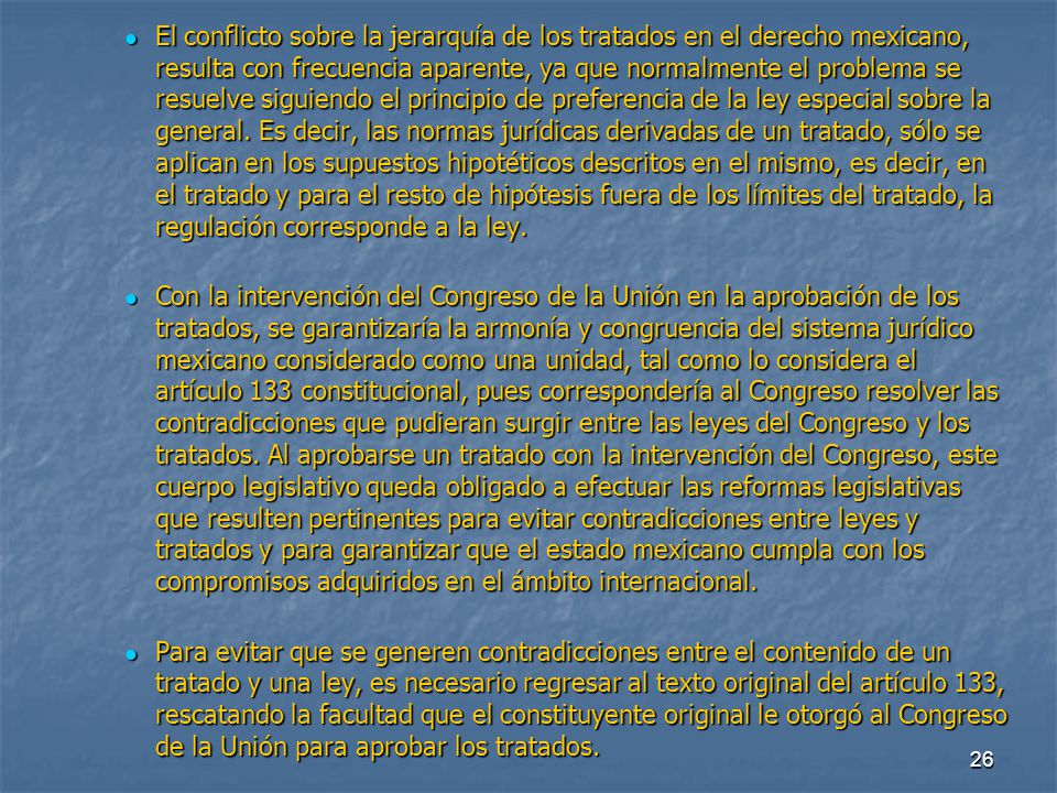El conflicto sobre la jerarquía de los tratados en el derecho mexicano, resulta con frecuencia aparente, ya que normalmente el problema se resuelve siguiendo el principio de preferencia de la ley especial sobre la general. Es decir, las normas jurídicas derivadas de un tratado, sólo se aplican en los supuestos hipotéticos descritos en el mismo, es decir, en el tratado y para el resto de hipótesis fuera de los límites del tratado, la regulación corresponde a la ley.
