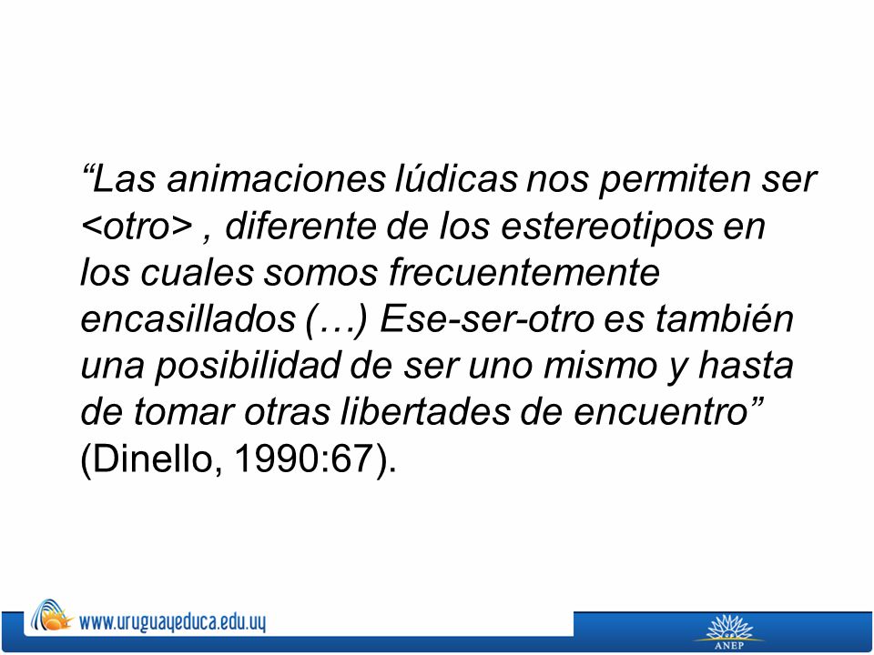 Las animaciones lúdicas nos permiten ser <otro> , diferente de los estereotipos en los cuales somos frecuentemente encasillados (…) Ese-ser-otro es también una posibilidad de ser uno mismo y hasta de tomar otras libertades de encuentro (Dinello, 1990:67).