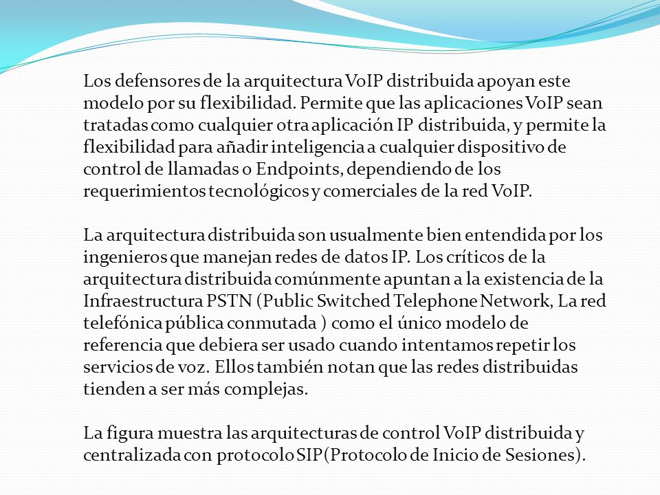 Los defensores de la arquitectura VoIP distribuida apoyan este modelo por su flexibilidad. Permite que las aplicaciones VoIP sean tratadas como cualquier otra aplicación IP distribuida, y permite la flexibilidad para añadir inteligencia a cualquier dispositivo de control de llamadas o Endpoints, dependiendo de los requerimientos tecnológicos y comerciales de la red VoIP.