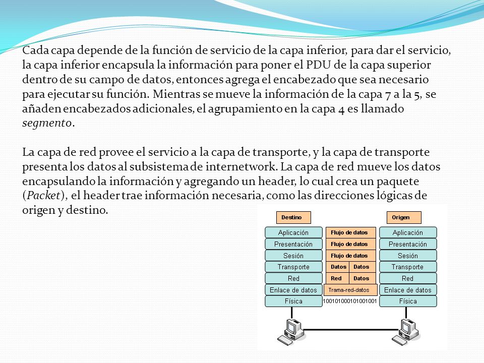 Cada capa depende de la función de servicio de la capa inferior, para dar el servicio, la capa inferior encapsula la información para poner el PDU de la capa superior dentro de su campo de datos, entonces agrega el encabezado que sea necesario para ejecutar su función. Mientras se mueve la información de la capa 7 a la 5, se añaden encabezados adicionales, el agrupamiento en la capa 4 es llamado segmento.