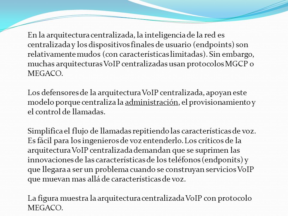 En la arquitectura centralizada, la inteligencia de la red es centralizada y los dispositivos finales de usuario (endpoints) son relativamente mudos (con características limitadas). Sin embargo, muchas arquitecturas VoIP centralizadas usan protocolos MGCP o MEGACO.