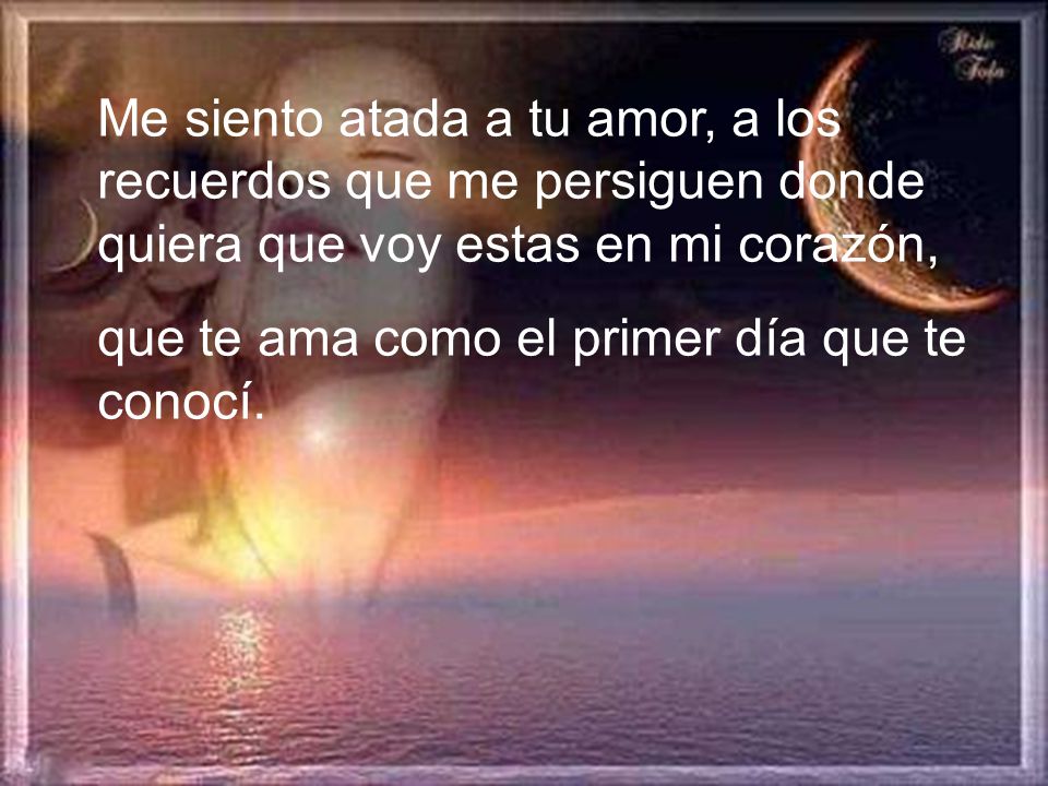 Me siento atada a tu amor, a los recuerdos que me persiguen donde quiera que voy estas en mi corazón,