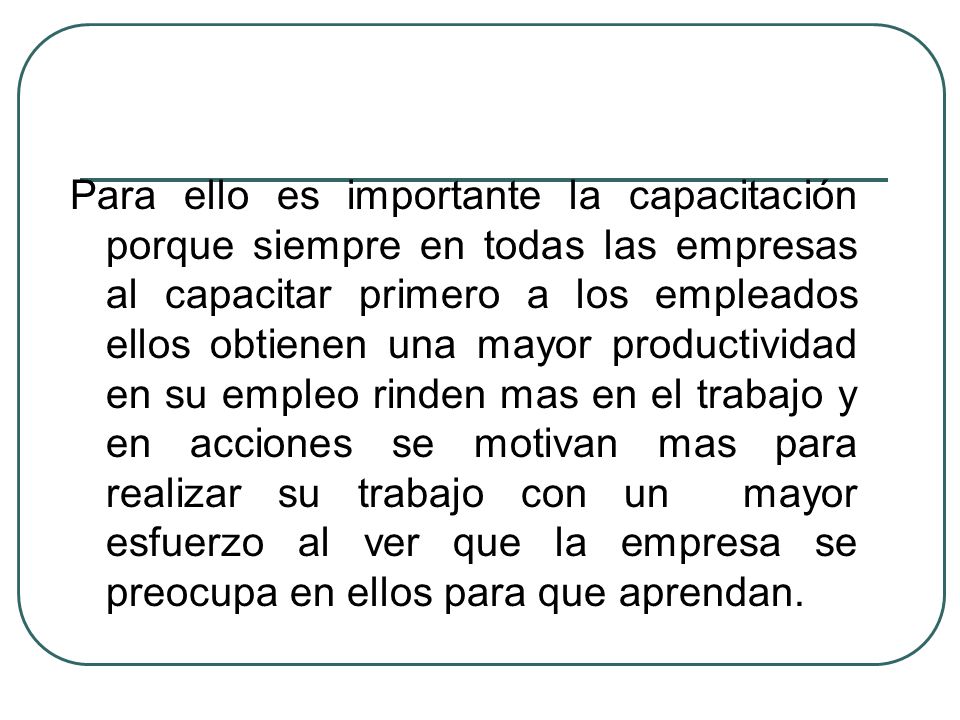 Para ello es importante la capacitación porque siempre en todas las empresas al capacitar primero a los empleados ellos obtienen una mayor productividad en su empleo rinden mas en el trabajo y en acciones se motivan mas para realizar su trabajo con un mayor esfuerzo al ver que la empresa se preocupa en ellos para que aprendan.