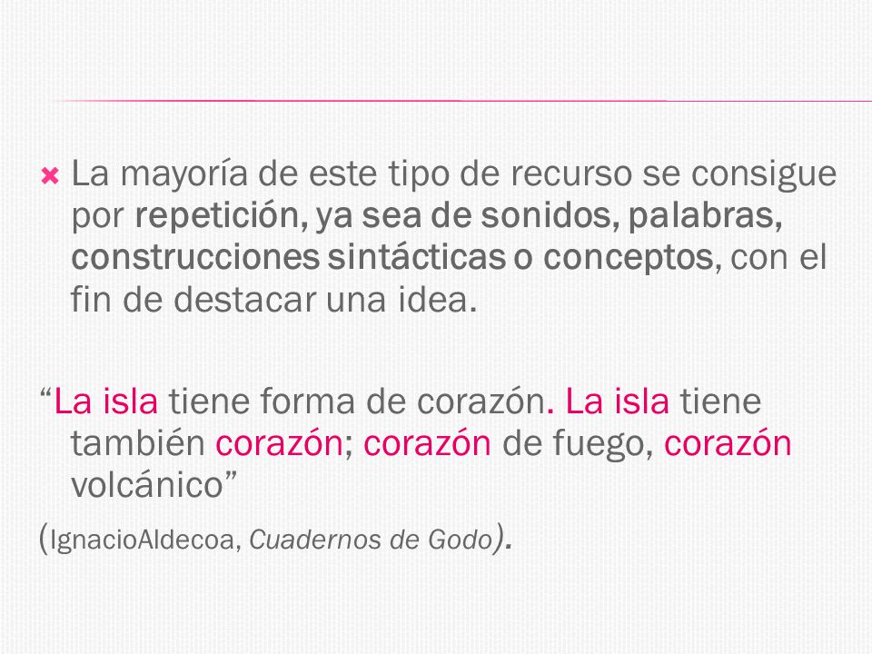 La mayoría de este tipo de recurso se consigue por repetición, ya sea de sonidos, palabras, construcciones sintácticas o conceptos, con el fin de destacar una idea.