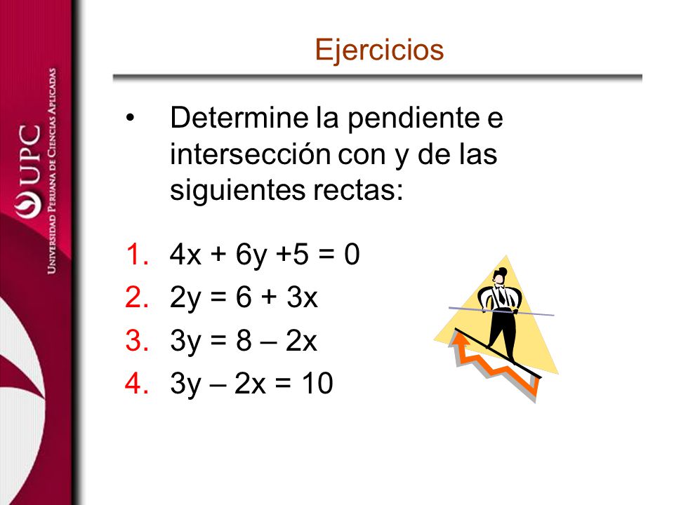 Ejercicios Determine la pendiente e intersección con y de las siguientes rectas: 4x + 6y +5 = 0. 2y = 6 + 3x.